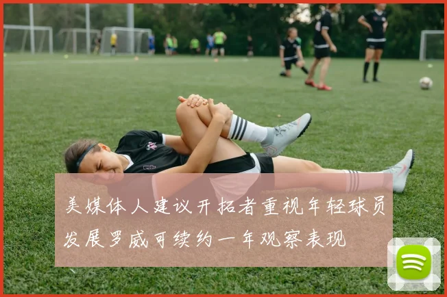 美媒体人建议开拓者重视年轻球员发展罗威可续约一年观察表现