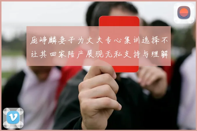 庞峥麟妻子为丈夫专心集训选择不让其回家陪产展现无私支持与理解