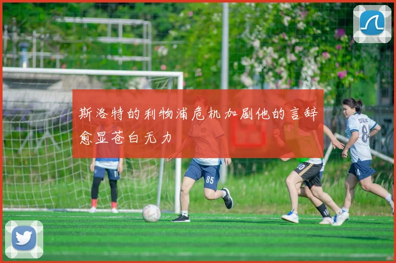 斯洛特的利物浦危机加剧他的言辞愈显苍白无力