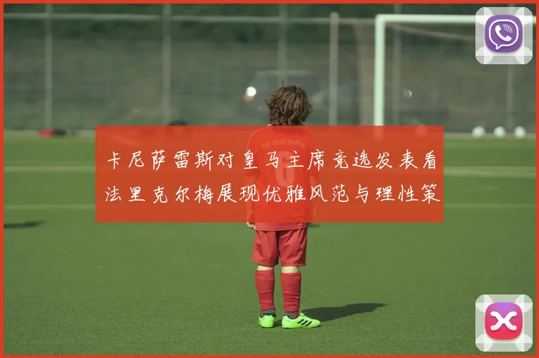 卡尼萨雷斯对皇马主席竞选发表看法里克尔梅展现优雅风范与理性策略