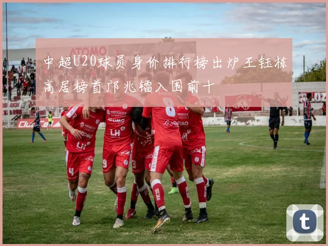 中超U20球员身价排行榜出炉王钰栋高居榜首邝兆镭入围前十
