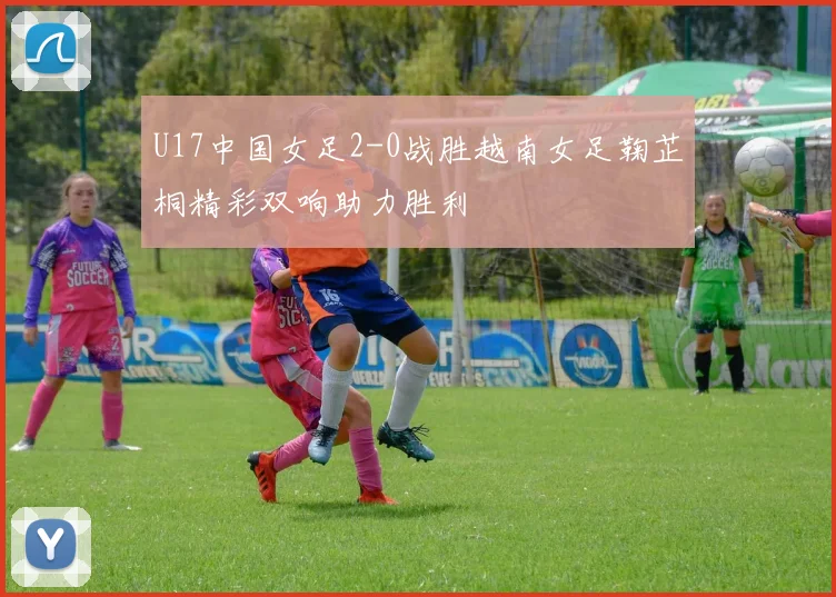 U17中国女足2-0战胜越南女足鞠芷桐精彩双响助力胜利