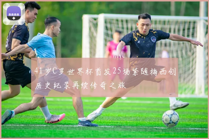 41岁C罗世界杯首发25场紧随梅西创历史纪录再续传奇之旅