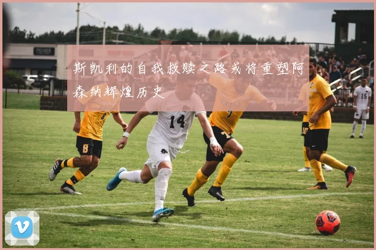 斯凯利的自我救赎之路或将重塑阿森纳辉煌历史