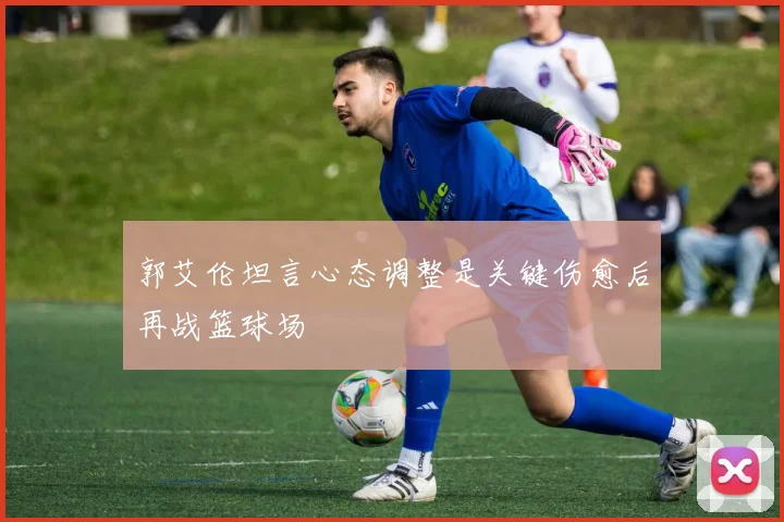 郭艾伦坦言心态调整是关键伤愈后再战篮球场