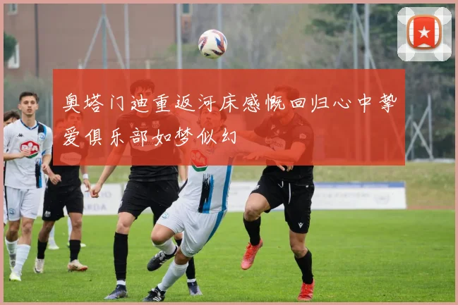 奥塔门迪重返河床感慨回归心中挚爱俱乐部如梦似幻