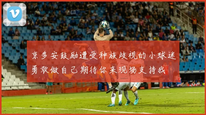 京多安鼓励遭受种族歧视的小球迷勇敢做自己期待你来现场支持我