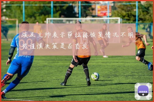 埃及主帅表示萨拉赫恢复情况不明将谨慎决策是否首发