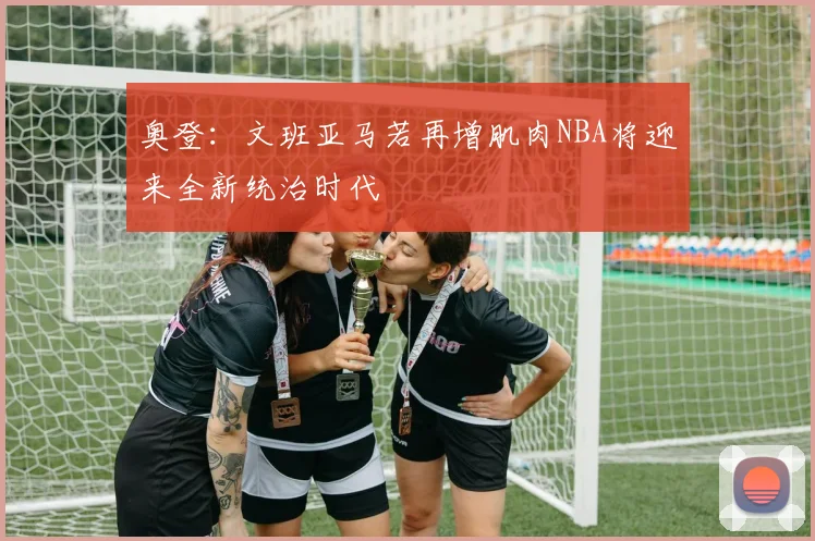 奥登：文班亚马若再增肌肉NBA将迎来全新统治时代