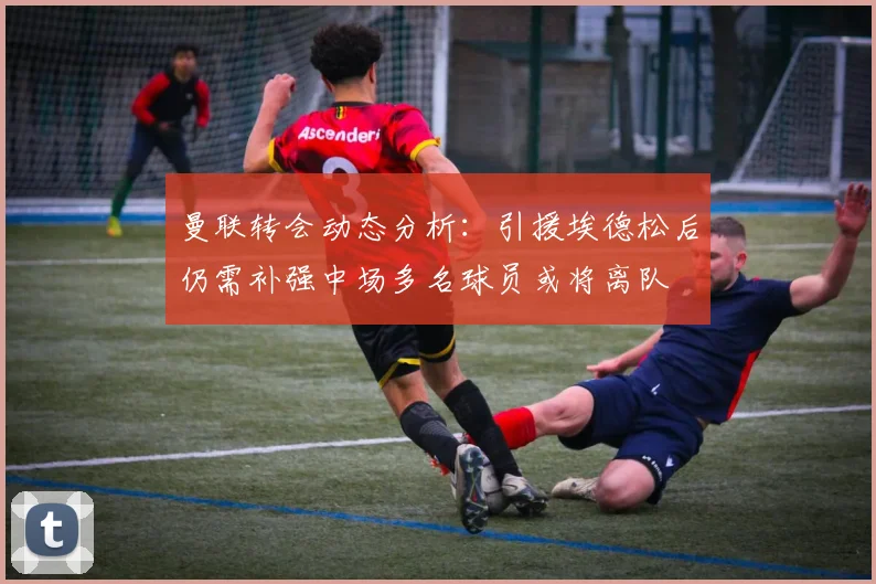 曼联转会动态分析：引援埃德松后仍需补强中场多名球员或将离队