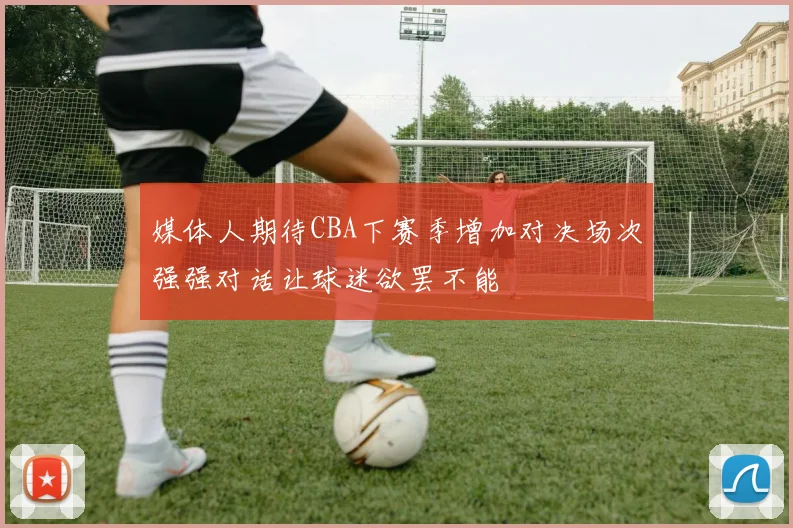 媒体人期待CBA下赛季增加对决场次强强对话让球迷欲罢不能