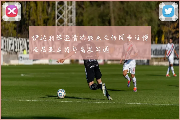 伊达利诺澄清执教米兰传闻专注博洛尼亚后将与高层沟通
