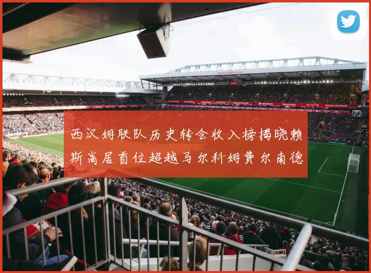 西汉姆联队历史转会收入榜揭晓赖斯高居首位超越马尔科姆费尔南德斯