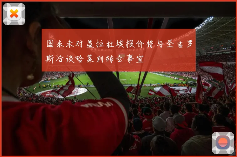国米未对盖拉杜埃报价将与圣吉罗斯洽谈哈莱利转会事宜