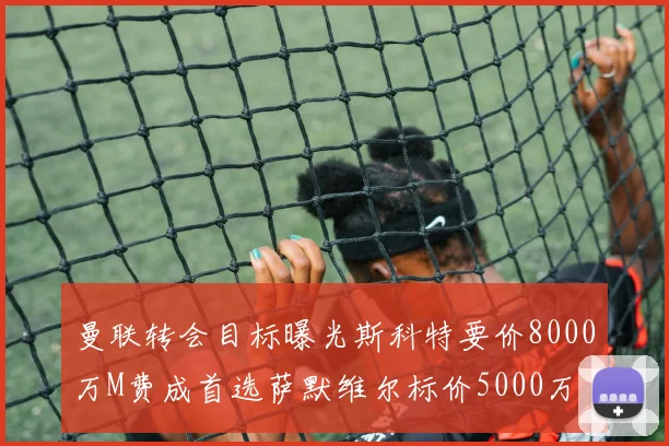 曼联转会目标曝光斯科特要价8000万M费成首选萨默维尔标价5000万