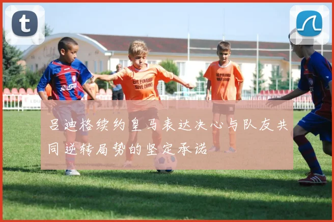 吕迪格续约皇马表达决心与队友共同逆转局势的坚定承诺
