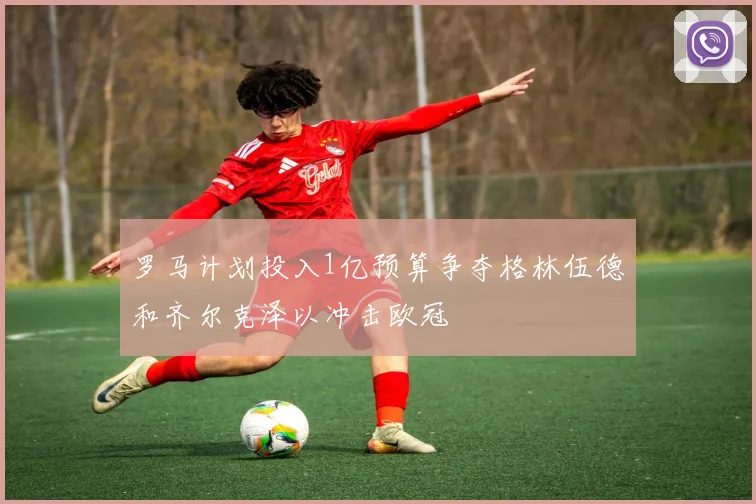 罗马计划投入1亿预算争夺格林伍德和齐尔克泽以冲击欧冠