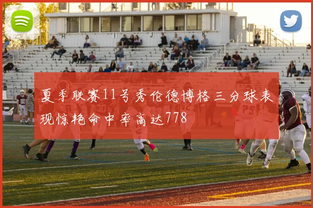 夏季联赛11号秀伦德博格三分球表现惊艳命中率高达778