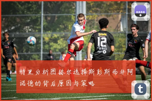 特里分析图赫尔选择斯彭斯而非阿诺德的背后原因与策略