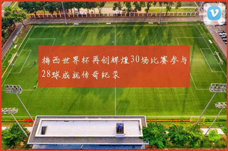 梅西世界杯再创辉煌30场比赛参与28球成就传奇纪录